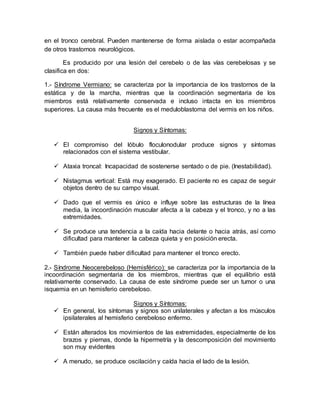 en el tronco cerebral. Pueden mantenerse de forma aislada o estar acompañada
de otros trastornos neurológicos.
Es producido por una lesión del cerebelo o de las vías cerebelosas y se
clasifica en dos:
1.- Síndrome Vermiano: se caracteriza por la importancia de los trastornos de la
estática y de la marcha, mientras que la coordinación segmentaria de los
miembros está relativamente conservada e incluso intacta en los miembros
superiores. La causa más frecuente es el meduloblastoma del vermis en los niños.
Signos y Síntomas:
 El compromiso del lóbulo floculonodular produce signos y síntomas
relacionados con el sistema vestibular.
 Ataxia troncal: Incapacidad de sostenerse sentado o de pie. (Inestabilidad).
 Nistagmus vertical: Está muy exagerado. El paciente no es capaz de seguir
objetos dentro de su campo visual.
 Dado que el vermis es único e influye sobre las estructuras de la línea
media, la incoordinación muscular afecta a la cabeza y el tronco, y no a las
extremidades.
 Se produce una tendencia a la caída hacia delante o hacia atrás, así como
dificultad para mantener la cabeza quieta y en posición erecta.
 También puede haber dificultad para mantener el tronco erecto.
2.- Síndrome Neocerebeloso (Hemisférico): se caracteriza por la importancia de la
incoordinación segmentaria de los miembros, mientras que el equilibrio está
relativamente conservado. La causa de este síndrome puede ser un tumor o una
isquemia en un hemisferio cerebeloso.
Signos y Síntomas:
 En general, los síntomas y signos son unilaterales y afectan a los músculos
ipsilaterales al hemisferio cerebeloso enfermo.
 Están alterados los movimientos de las extremidades, especialmente de los
brazos y piernas, donde la hipermetría y la descomposición del movimiento
son muy evidentes
 A menudo, se produce oscilación y caída hacia el lado de la lesión.
 