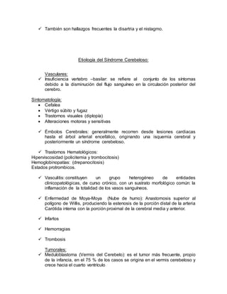  También son hallazgos frecuentes la disartria y el nistagmo.
Etiología del Síndrome Cerebeloso:
Vasculares:
 Insuficiencia vertebro –basilar: se refiere al conjunto de los síntomas
debido a la disminución del flujo sanguíneo en la circulación posterior del
cerebro.
Sintomatología:
 Cefalea
 Vértigo súbito y fugaz
 Trastornos visuales (diplopía)
 Alteraciones motoras y sensitivas
 Émbolos Cerebrales: generalmente recorren desde lesiones cardiacas
hasta el árbol arterial encefálico, originando una isquemia cerebral y
posteriormente un síndrome cerebeloso.
 Trastornos Hematológicos:
Hiperviscosidad (policitemia y trombocitosis)
Hemoglobinopatías: (drepanocitosis)
Estados protrombicos.
 Vasculitis: constituyen un grupo heterogéneo de entidades
clinicopatológicas, de curso crónico, con un sustrato morfológico común: la
inflamación de la totalidad de los vasos sanguíneos.
 Enfermedad de Moya-Moya (Nube de humo): Anastomosis superior al
polígono de Willis, produciendo la estenosis de la porción distal de la arteria
Carótida interna con la porción proximal de la cerebral media y anterior.
 Infartos
 Hemorragias
 Trombosis
Tumorales:
 Meduloblastoma (Vermis del Cerebelo): es el tumor más frecuente, propio
de la infancia, en el 75 % de los casos se origina en el vermis cerebeloso y
crece hacia el cuarto ventrículo
 