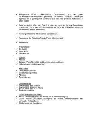  Astrocitoma Quìstico (Hemisferios Cerebelosos): son un grupo
de neoplasias intracraneales primarias del sistema nervioso central que
aparece en el parénquima cerebral y que rara vez produce metástasis a
otros tejidos
 Paraneoplasico (Ca. de Pulmón): son un conjunto de manifestaciones
producidas por el tumor indirectamente, es decir, se producen a distancia
del mismo o de sus metástasis
 Hemangioblastoma (Hemisferios Cerebelosos)
 Neurinoma del Acústico (Angulo Ponto -Cerebeloso)
 Metástasis
Traumáticas:
 Contusión
 Laceración
 Hematomas
·
Toxicas
 Alcohol
 Drogas: (Psicofármacos, antibióticos, antineoplásicos)
 Hidantoinatos: (anticonvulsivos)
·
Infecciosas
 Cerebelitis virosicas
 Cerebelitis supuradas
 Absceso
 Tuberculomas
Degenerativas
 Enfermedad de Friedrich
 Enfermedad de Pierre-Marie
 Esclerosis múltiple
Causa Por Malformaciones:
 Arnold Chiari (descenso del vermis por el foramen magno).
 Dandy Walker (desarrollo incompleto del vermis, ensanchamiento 4to
ventriculo, hidrocefalia).
 Malformaciones vasculares.
 