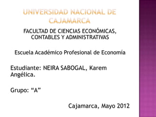 FACULTAD DE CIENCIAS ECONÓMICAS,
       CONTABLES Y ADMINISTRATIVAS

 Escuela Académico Profesional de Economía

Estudiante: NEIRA SABOGAL, Karem
Angélica.

Grupo: “A”

                    Cajamarca, Mayo 2012
 