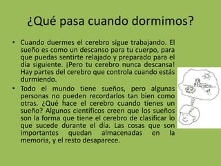 ¿Qué pasa cuando dormimos?
• Cuando duermes el cerebro sigue trabajando. El
  sueño es como un descanso para tu cuerpo, para
  que puedas sentirte relajado y preparado para el
  día siguiente. ¡Pero tu cerebro nunca descansa!
  Hay partes del cerebro que controla cuando estás
  durmiendo.
• Todo el mundo tiene sueños, pero algunas
  personas no pueden recordarlos tan bien como
  otras. ¿Qué hace el cerebro cuando tienes un
  sueño? Algunos científicos creen que los sueños
  son la forma que tiene el cerebro de clasificar lo
  que sucede durante el día. Las cosas que son
  importantes quedan almacenadas en la
  memoria, y el resto desaparece.
 