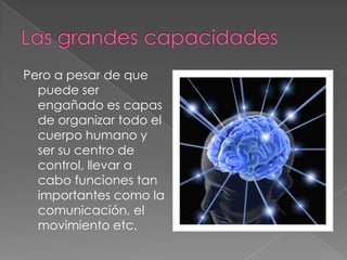 Pero a pesar de que
  puede ser
  engañado es capas
  de organizar todo el
  cuerpo humano y
  ser su centro de
  control, llevar a
  cabo funciones tan
  importantes como la
  comunicación, el
  movimiento etc.
 