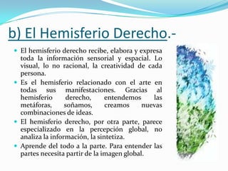 b) El Hemisferio Derecho.-
 El hemisferio derecho recibe, elabora y expresa
  toda la información sensorial y espacial. Lo
  visual, lo no racional, la creatividad de cada
  persona.
 Es el hemisferio relacionado con el arte en
  todas sus manifestaciones. Gracias al
  hemisferio      derecho,      entendemos     las
  metáforas,      soñamos,      creamos     nuevas
  combinaciones de ideas.
 El hemisferio derecho, por otra parte, parece
  especializado en la percepción global, no
  analiza la información, la sintetiza.
 Aprende del todo a la parte. Para entender las
  partes necesita partir de la imagen global.
 