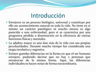 Introducción
 Envejecer es un proceso biológico, universal y constituye por
  ello un acontecimiento natural en toda la vida. No tiene en sí
  mismo un carácter patológico ni mucho menos es algo
  parecido a una enfermedad, pero sí se caracteriza por una
  progresiva pérdida o disminución en la eficiencia de ciertas
  funciones físicas y mentales.
 La adultez mayor es una fase más de la vida con sus propias
  peculiaridades. Durante mucho tiempo fue considerada una
  etapa involutiva y regresiva.
 Existen grandes diferencias en la forma en que el ser humano
  envejece, pudiendo decirse que no hay 2 personas que
  envejezcan de la misma forma. Aquí, las diferencias
  individuales se hacen notar de forma extraordinaria.
 