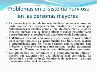 Problemas en el sistema nervioso
     en las personas mayores
 La demencia y la pérdida importante de la memoria no son una
  parte normal del envejecimiento; pueden ser causadas por
  enfermedades cerebrales, como el mal de Alzheimer, el cual los
  médicos piensan que se debe a placas y ovillos neurofibrilares
  que se forman en el cerebro y a la acumulación de lipofuscina.
 El delirio es una confusión grave y repentina que lleva a cambios
  en el comportamiento y el pensamiento. Con frecuencia, se debe
  a enfermedades que no tienen relación con el cerebro. Una
  infección puede provocar que una persona resulte gravemente
  confundida. Ciertos medicamentos también pueden causar esto.
 Los problemas de pensamiento y comportamiento también
  pueden ser causados por una diabetes mal controlada. La
  elevación y disminución de los niveles de azúcar en la sangre
  puede interferir con el pensamiento.
 