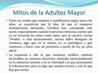 Mitos de la Adultez Mayor
 Existe un miedo que empieza a manifestarse según pasan los
  años, se caracteriza por la idea de que al envejecer
  terminaremos dementes. Estudios han constatado este
  sentir, especialmente cuando la persona comienza a sentir que
  ya no recuerda las cosas como antes, que le ocurren ciertos
  “olvidos” o más técnicamente: ciertos fallos benignos de
  memoria, algo que en sí mismo no es patológico y que
  comienza a hacer acto de presencia a partir de los 50 años
  aprox.
 La respuesta a ello es que envejecer conlleva cambios
  inevitables en nuestras funciones mentales (principalmente
  en la memoria reciente y en la velocidad a la que procesamos
  la información) pero es algo que resulta normal y con lo que
  hay que contar.
 