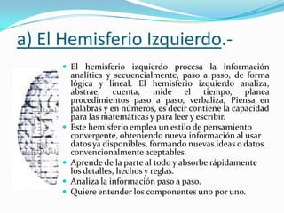 a) El Hemisferio Izquierdo.-
      El hemisferio izquierdo procesa la información
         analítica y secuencialmente, paso a paso, de forma
         lógica y lineal. El hemisferio izquierdo analiza,
         abstrae, cuenta, mide el tiempo, planea
         procedimientos paso a paso, verbaliza, Piensa en
         palabras y en números, es decir contiene la capacidad
         para las matemáticas y para leer y escribir.
        Este hemisferio emplea un estilo de pensamiento
         convergente, obteniendo nueva información al usar
         datos ya disponibles, formando nuevas ideas o datos
         convencionalmente aceptables.
        Aprende de la parte al todo y absorbe rápidamente
         los detalles, hechos y reglas.
        Analiza la información paso a paso.
        Quiere entender los componentes uno por uno.
 