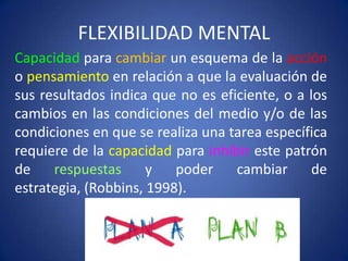 FLEXIBILIDAD MENTAL
Capacidad para cambiar un esquema de la acción
o pensamiento en relación a que la evaluación de
sus resultados indica que no es eficiente, o a los
cambios en las condiciones del medio y/o de las
condiciones en que se realiza una tarea específica
requiere de la capacidad para inhibir este patrón
de
respuestas
y
poder
cambiar
de
estrategia, (Robbins, 1998).

 