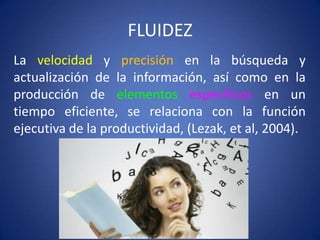 FLUIDEZ
La velocidad y precisión en la búsqueda y
actualización de la información, así como en la
producción de elementos específicos en un
tiempo eficiente, se relaciona con la función
ejecutiva de la productividad, (Lezak, et al, 2004).

 