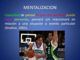 MENTALIZACION
Capacidad de pensar lo que otra persona puede
estar pensando, pensará y/o reaccionará en
relación a una situación o evento particular
(Shallice, 2001).

 