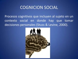COGNICION SOCIAL
Procesos cognitivos que incluyen al sujeto en un
contexto social en donde hay que tomar
decisiones personales (Stuss & Levine, 2000).

 