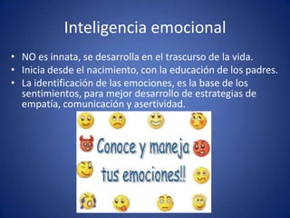 Inteligencia emocional
• NO es innata, se desarrolla en el trascurso de la vida.
• Inicia desde el nacimiento, con la educación de los padres.
• La identificación de las emociones, es la base de los
sentimientos, para mejor desarrollo de estrategias de
empatía, comunicación y asertividad.

 
