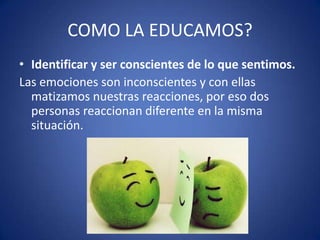 COMO LA EDUCAMOS?
• Identificar y ser conscientes de lo que sentimos.
Las emociones son inconscientes y con ellas
matizamos nuestras reacciones, por eso dos
personas reaccionan diferente en la misma
situación.

 