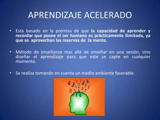 APRENDIZAJE ACELERADO
• Esta basado en la premisa de que la capacidad de aprender y
recordar que posee el ser humano es prácticamente ilimitada, ya
que se aprovechan las reservas de la mente.
• Método de enseñanza mas allá de enseñar en una sesión, sino
diseñar el aprendizaje para que este se capte en cualquier
momento.
• Se realiza tomando en cuenta un medio ambiente favorable.

 
