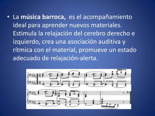 • La música barroca, es el acompañamiento
ideal para aprender nuevos materiales.
Estimula la relajación del cerebro derecho e
izquierdo, crea una asociación auditiva y
rítmica con el material, promueve un estado
adecuado de relajación-alerta.

 