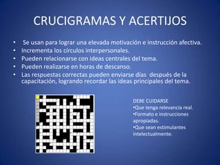 CRUCIGRAMAS Y ACERTIJOS
•
•
•
•
•

Se usan para lograr una elevada motivación e instrucción afectiva.
Incrementa los círculos interpersonales.
Pueden relacionarse con ideas centrales del tema.
Pueden realizarse en horas de descanso.
Las respuestas correctas pueden enviarse días después de la
capacitación, logrando recordar las ideas principales del tema.
DEBE CUIDARSE
•Que tenga relevancia real.
•Formato e instrucciones
apropiadas.
•Que sean estimulantes
intelectualmente.

 