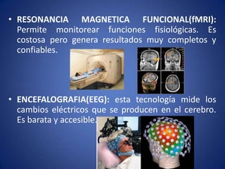 • RESONANCIA MAGNETICA FUNCIONAL(fMRI):
Permite monitorear funciones fisiológicas. Es
costosa pero genera resultados muy completos y
confiables.

• ENCEFALOGRAFIA(EEG): esta tecnología mide los
cambios eléctricos que se producen en el cerebro.
Es barata y accesible.

 