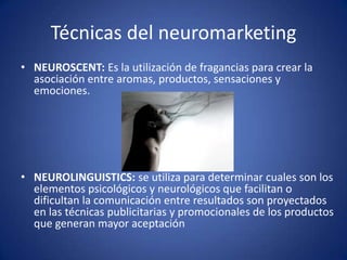Técnicas del neuromarketing
• NEUROSCENT: Es la utilización de fragancias para crear la
asociación entre aromas, productos, sensaciones y
emociones.

• NEUROLINGUISTICS: se utiliza para determinar cuales son los
elementos psicológicos y neurológicos que facilitan o
dificultan la comunicación entre resultados son proyectados
en las técnicas publicitarias y promocionales de los productos
que generan mayor aceptación

 