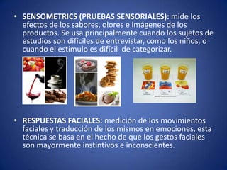 • SENSOMETRICS (PRUEBAS SENSORIALES): mide los
efectos de los sabores, olores e imágenes de los
productos. Se usa principalmente cuando los sujetos de
estudios son difíciles de entrevistar, como los niños, o
cuando el estimulo es difícil de categorizar.

• RESPUESTAS FACIALES: medición de los movimientos
faciales y traducción de los mismos en emociones, esta
técnica se basa en el hecho de que los gestos faciales
son mayormente instintivos e inconscientes.

 