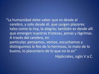 “La humanidad debe saber que es desde el
cerebro, y solo desde él, que surgen placeres
tales como la risa, la alegría; también es desde allí
que emergen nuestras tristezas, penas y lágrimas.
A través del cerebro, en
particular, pensamos, vemos, escuchamos y
distinguimos lo feo de lo hermoso, lo malo de lo
bueno, lo placentero de lo que no lo es”
Hipócrates, siglo V a.C.

 