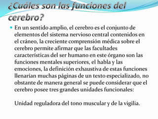  En un sentido amplio, el cerebro es el conjunto de
elementos del sistema nervioso central contenidos en
el cráneo, la creciente comprensión médica sobre el
cerebro permite afirmar que las facultades
características del ser humano en este órgano son las
funciones mentales superiores, el habla y las
emociones, la definición exhaustiva de estas funciones
llenarían muchas páginas de un texto especializado, no
obstante de manera general se puede considerar que el
cerebro posee tres grandes unidades funcionales:
Unidad reguladora del tono muscular y de la vigilia.
 