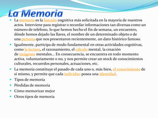  La memoria es la función cognitiva más solicitada en la mayoría de nuestros
actos. Interviene para registrar o recordar informaciones tan diversas como un
número de teléfono, lo que hemos hecho el fin de semana, un encuentro,
dónde hemos dejado las llaves, el nombre de un determinado objeto o de
una persona que nos presentaron recientemente, un dato histórico famoso.
 Igualmente, participa de modo fundamental en otras actividades cognitivas,
como la lectura, el razonamiento, el cálculo mental, la creación
de imágenes mentales... En consecuencia, se encuentra en todo momento
activa, voluntariamente o no, y nos permite crear un stock de conocimientos
culturales, recuerdos personales, actuaciones, etc.
 La memoria constituye el pasado de cada uno o, más bien, el conocimiento de
sí mismo, y permite que cada individuo posea una identidad.
 Tipos de memoria
 Pérdidas de memoria
 Cómo memorizar mejor
 Otros tipos de memoria
 