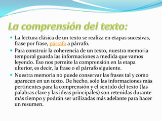  La lectura clásica de un texto se realiza en etapas sucesivas,
frase por frase, párrafo a párrafo.
 Para construir la coherencia de un texto, nuestra memoria
temporal guarda las informaciones a medida que vamos
leyendo. Eso nos permite la comprensión en la etapa
ulterior, es decir, la frase o el párrafo siguiente.
 Nuestra memoria no puede conservar las frases tal y como
aparecen en un texto. De hecho, solo las informaciones más
pertinentes para la comprensión y el sentido del texto (las
palabras clave y las ideas principales) son retenidas durante
más tiempo y podrán ser utilizadas más adelante para hacer
un resumen.
 