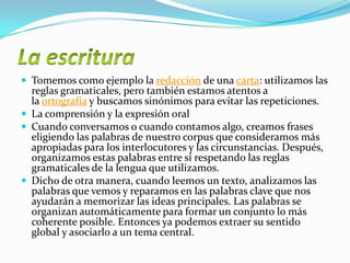  Tomemos como ejemplo la redacción de una carta: utilizamos las
reglas gramaticales, pero también estamos atentos a
la ortografía y buscamos sinónimos para evitar las repeticiones.
 La comprensión y la expresión oral
 Cuando conversamos o cuando contamos algo, creamos frases
eligiendo las palabras de nuestro corpus que consideramos más
apropiadas para los interlocutores y las circunstancias. Después,
organizamos estas palabras entre sí respetando las reglas
gramaticales de la lengua que utilizamos.
 Dicho de otra manera, cuando leemos un texto, analizamos las
palabras que vemos y reparamos en las palabras clave que nos
ayudarán a memorizar las ideas principales. Las palabras se
organizan automáticamente para formar un conjunto lo más
coherente posible. Entonces ya podemos extraer su sentido
global y asociarlo a un tema central.
 