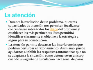  Durante la resolución de un problema, nuestras
capacidades de atención nos permiten focalizarse,
concentrarse sobre todos los datos del problema y
establecer los más pertinentes. Esto permitirá
identificar claramente el objetivo y la estrategia a
seguir para su consecución.
 La atención permite descartar las interferencias que
podrían perturbar el razonamiento. Asimismo, puede
ayudarnos a inhibir las respuestas automáticas que no
se adaptan a la situación, como detenerse en un stop
cuando un agente de circulación hace señal de pasar.
 
