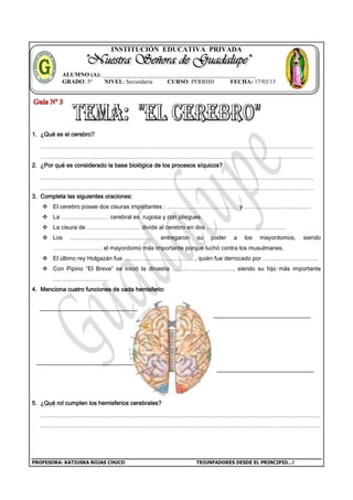 PROFESORA: KATIUSKA ROJAS CHUCO TRIUNFADORES DESDE EL PRINCIPIO…!
INSTITUCIÓN EDUCATIVA PRIVADA
1. ¿Qué es el cerebro?
2. ¿Por qué es considerado la base biológica de los procesos síquicos?
3. Completa las siguientes oraciones:
 El cerebro posee dos cisuras importantes : ……………………………… y …………………………….
 La …………………… cerebral es rugosa y con pliegues.
 La cisura de ……………………… divide al cerebro en dos ………………………………….
 Los …………………………………… entregaron su poder a los mayordomos, siendo
……………………. el mayordomo más importante porque luchó contra los musulmanes.
 El último rey Holgazán fue ………………………………, quién fue derrocado por ……………………….
 Con Pipino “El Breve” se inició la dinastía …………………………., siendo su hijo más importante
……………………….
4. Menciona cuatro funciones de cada hemisferio:
5. ¿Qué rol cumplen los hemisferios cerebrales?
ALUMNO (A): ____________________________________________________
GRADO: 5º NIVEL: Secundaria CURSO: PFRRHH FECHA: 17/03/15
 