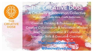 THE CREATIVE DOSE
A Creativity + Innovation Collective
Work Better. Create More. Create Betterness.
Creative Thinking & Problem-solving
Creative Collaboration & Innovation Mindset
Team Communication & Cohesion
Speaking Skills & Executive Coaching
TheCreativeDose.com
@thecreativedose
 
