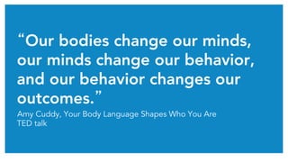 “Our bodies change our minds,
our minds change our behavior,
and our behavior changes our
outcomes.”	
Amy Cuddy, Your Body Language Shapes Who You Are
TED talk
 