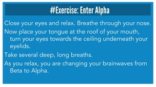 Close your eyes and relax. Breathe through your nose.
Now place your tongue at the roof of your mouth,
turn your eyes towards the ceiling underneath your
eyelids.
Take several deep, long breaths.
As you relax, you are changing your brainwaves from
Beta to Alpha.
#Exercise: Enter Alpha
 
