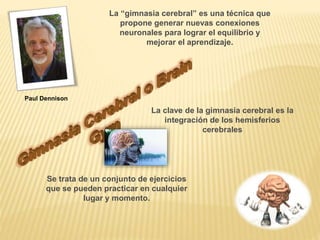 Paul Dennison
La “gimnasia cerebral” es una técnica que
propone generar nuevas conexiones
neuronales para lograr el equilibrio y
mejorar el aprendizaje.
La clave de la gimnasia cerebral es la
integración de los hemisferios
cerebrales
Se trata de un conjunto de ejercicios
que se pueden practicar en cualquier
lugar y momento.
 