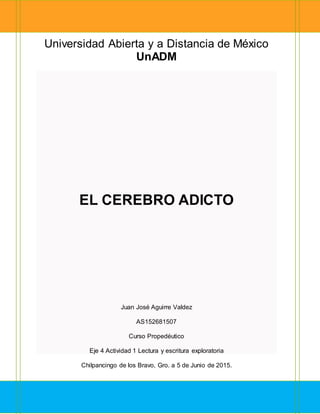 Universidad Abierta y a Distancia de México
UnADM
EL CEREBRO ADICTO
Juan José Aguirre Valdez
AS152681507
Curso Propedéutico
Eje 4 Actividad 1 Lectura y escritura exploratoria
Chilpancingo de los Bravo, Gro. a 5 de Junio de 2015.
 