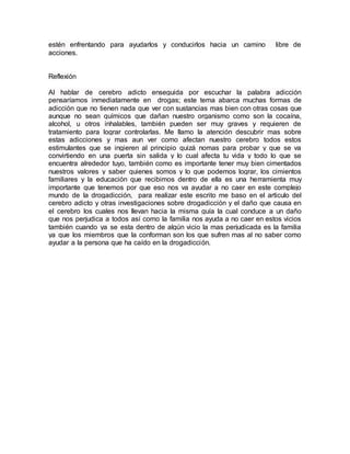 estén enfrentando para ayudarlos y conducirlos hacia un camino libre de
acciones.
Reflexión
Al hablar de cerebro adicto enseguida por escuchar la palabra adicción
pensaríamos inmediatamente en drogas; este tema abarca muchas formas de
adicción que no tienen nada que ver con sustancias mas bien con otras cosas que
aunque no sean químicos que dañan nuestro organismo como son la cocaína,
alcohol, u otros inhalables, también pueden ser muy graves y requieren de
tratamiento para lograr controlarlas. Me llamo la atención descubrir mas sobre
estas adicciones y mas aun ver como afectan nuestro cerebro todos estos
estimulantes que se ingieren al principio quizá nomas para probar y que se va
convirtiendo en una puerta sin salida y lo cual afecta tu vida y todo lo que se
encuentra alrededor tuyo, también como es importante tener muy bien cimentados
nuestros valores y saber quienes somos y lo que podemos lograr, los cimientos
familiares y la educación que recibimos dentro de ella es una herramienta muy
importante que tenemos por que eso nos va ayudar a no caer en este complejo
mundo de la drogadicción, para realizar este escrito me baso en el articulo del
cerebro adicto y otras investigaciones sobre drogadicción y el daño que causa en
el cerebro los cuales nos llevan hacia la misma guía la cual conduce a un daño
que nos perjudica a todos así como la familia nos ayuda a no caer en estos vicios
también cuando ya se esta dentro de algún vicio la mas perjudicada es la familia
ya que los miembros que la conforman son los que sufren mas al no saber como
ayudar a la persona que ha caído en la drogadicción.
 