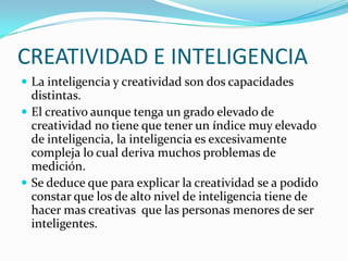 CREATIVIDAD E INTELIGENCIA
 La inteligencia y creatividad son dos capacidades

distintas.
 El creativo aunque tenga un grado elevado de
creatividad no tiene que tener un índice muy elevado
de inteligencia, la inteligencia es excesivamente
compleja lo cual deriva muchos problemas de
medición.
 Se deduce que para explicar la creatividad se a podido
constar que los de alto nivel de inteligencia tiene de
hacer mas creativas que las personas menores de ser
inteligentes.

 