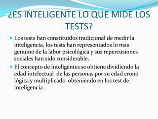 ¿ES INTELIGENTE LO QUE MIDE LOS
TESTS?
 Los tests han constituidos tradicional de medir la

inteligencia, los tests han representados lo mas
genuino de la labor psicológica y sus repercusiones
sociales han sido considerable.
 El concepto de inteligentes se obtiene dividiendo la
edad intelectual de las personas por su edad crono
lógica y multiplicado obteniendo en los test de
inteligencia .

 