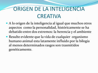 ORIGEN DE LA INTELIGENCIA
CREATIVA
 A lo origen de la inteligencia al igual que muchos otros

aspectos como la personalidad, históricamente se ha
debatido entre dos extremos: la herencia y el ambiente
 Resulte evidente que la vida de cualquier organismo
humano animal esta latamente influido por la bilogía
al menos determinad0s rasgos son trasmitidos
genéticamente.

 