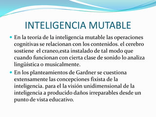 INTELIGENCIA MUTABLE
 En la teoría de la inteligencia mutable las operaciones

cognitivas se relacionan con los contenidos. el cerebro
sostiene el craneo,esta instalado de tal modo que
cuando funcionan con cierta clase de sonido lo analiza
lingüística o musicalmente.
 En los planteamientos de Gardner se cuestiona
extensamente las concepciones fixista de la
inteligencia. para el la visión unidimensional de la
inteligencia a producido daños irreparables desde un
punto de vista educativo.

 