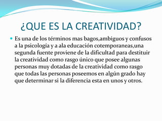 ¿QUE ES LA CREATIVIDAD?
 Es una de los términos mas bagos,ambiguos y confusos

a la psicología y a ala educación cotemporaneas,una
segunda fuente proviene de la dificultad para destituir
la creatividad como rasgo único que posee algunas
personas muy dotadas de la creatividad como rasgo
que todas las personas poseemos en algún grado hay
que determinar si la diferencia esta en unos y otros.

 