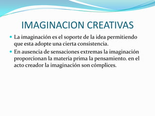 IMAGINACION CREATIVAS
 La imaginación es el soporte de la idea permitiendo

que esta adopte una cierta consistencia.
 En ausencia de sensaciones extremas la imaginación
proporcionan la materia prima la pensamiento. en el
acto creador la imaginación son cómplices.

 