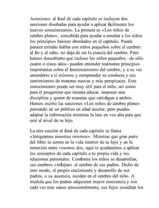 Asimismo, al final de cada capítulo se incluyen dos
secciones diseñadas para ayudar a aplicar fácilmente los
nuevos conocimientos. La primera es «Los niños de
cerebro pleno», concebida para ayudar a enseñar a los niños
los principios básicos abordados en el capítulo. Puede
parecer extraño hablar con niños pequeños sobre el cerebro:
al fin y al cabo, no deja de ser la ciencia del cerebro. Pero
hemos descubierto que incluso los niños pequeños –de sólo
cuatro o cinco años– pueden entender realmente principios
importantes sobre el funcionamiento del cerebro, y a su vez
entenderse a sí mismos y comprender su conducta y sus
sentimientos de maneras nuevas y más perspicaces. Este
conocimiento puede ser muy útil para el niño, así como
para el progenitor que intenta educar, imponer una
disciplina y querer de maneras que satisfagan a ambos.
Hemos escrito las secciones «Los niños de cerebro pleno»
pensando en un público en edad escolar, pero puedes
adaptar la información mientras la lees en voz alta para que
esté al nivel de tu hijo.
La otra sección al final de cada capítulo se llama
«Integrarnos nosotros mismos». Mientras que gran parte
del libro se centra en la vida interior de tu hijo y en la
conexión entre vosotros dos, aquí te ayudaremos a aplicar
los conceptos de cada capítulo a tu propia vida y tus
relaciones personales. Conforme los niños se desarrollan,
sus cerebros «reflejan» el cerebro de sus padres. Dicho de
otro modo, el propio crecimiento y desarrollo de sus
padres, o su ausencia, inciden en el cerebro del niño. A
medida que los padres adquieren mayor conciencia y son
cada vez más sanos emocionalmente, sus hijos cosechan los
 