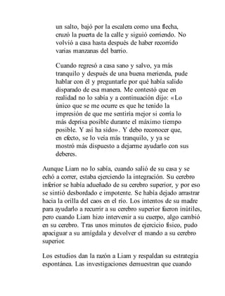 un salto, bajó por la escalera como una flecha,
cruzó la puerta de la calle y siguió corriendo. No
volvió a casa hasta después de haber recorrido
varias manzanas del barrio.
Cuando regresó a casa sano y salvo, ya más
tranquilo y después de una buena merienda, pude
hablar con él y preguntarle por qué había salido
disparado de esa manera. Me contestó que en
realidad no lo sabía y a continuación dijo: «Lo
único que se me ocurre es que he tenido la
impresión de que me sentiría mejor si corría lo
más deprisa posible durante el máximo tiempo
posible. Y así ha sido». Y debo reconocer que,
en efecto, se lo veía más tranquilo, y ya se
mostró más dispuesto a dejarme ayudarlo con sus
deberes.
Aunque Liam no lo sabía, cuando salió de su casa y se
echó a correr, estaba ejerciendo la integración. Su cerebro
inferior se había adueñado de su cerebro superior, y por eso
se sintió desbordado e impotente. Se había dejado arrastrar
hacia la orilla del caos en el río. Los intentos de su madre
para ayudarlo a recurrir a su cerebro superior fueron inútiles,
pero cuando Liam hizo intervenir a su cuerpo, algo cambió
en su cerebro. Tras unos minutos de ejercicio físico, pudo
apaciguar a su amígdala y devolver el mando a su cerebro
superior.
Los estudios dan la razón a Liam y respaldan su estrategia
espon​tánea. Las investigaciones demuestran que cuando
 