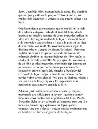 frutos y también ellos avanzan hacia la salud. Eso significa
que integrar y cultivar tu propio cerebro es uno de los
regalos más afectuosos y generosos que puedes ofrecer a tus
hijos.
Otra herramienta que esperamos que te sea útil es la tabla
de «Edades y etapas» incluida al final del libro, donde
hacemos un sencillo resumen de cómo se pueden aplicar las
ideas del libro según la edad de tu hijo. Cada capítulo ha
sido concebido para ayudarte a llevar a la práctica las ideas
de inmediato, con múltiples recomendaciones según las
distintas edades y etapas del desarrollo infantil. Pero para
facilitar las cosas a los padres, esta última sección de
referencia clasifica las recomendaciones del libro según la
edad y el nivel de desarrollo. Si, por ejemplo, eres madre
de un niño en edad preescolar, encontrarás rápidamente un
recordatorio de lo que puedes hacer para fomentar la
integración entre el hemisferio derecho e izquierdo del
cerebro de tu hijo. Luego, a medida que crezca el niño,
puedes volver a consultar el libro para las distintas edades y
ver una lista de los ejemplos y las sugerencias más
pertinentes para la nueva etapa de tu hijo.
Además, justo antes de la sección «Edades y etapas»
encontrarás una «Hoja para la nevera», que resalta muy
brevemente los puntos más importantes del libro. Puedes
fotocopiar dicha hoja y colocarla en la nevera, para que tú y
todas las personas que quieren a tus hijos –padres,
canguros, abuelos y demás– puedan trabajar conjuntamente
en beneficio del bienestar general de tus hijos.
 