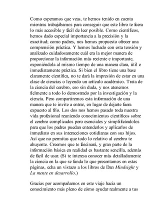 Como esperamos que veas, te hemos tenido en cuenta
mientras trabajábamos para conseguir que este libro te fuera
lo más accesible y fácil de leer posible. Como científicos,
hemos dado especial importancia a la precisión y la
exactitud; como padres, nos hemos propuesto ofrecer una
comprensión práctica. Y hemos luchado con esta tensión y
analizado cuidadosamente cuál era la mejor manera de
proporcionar la información más reciente e importante,
exponiéndola al mismo tiempo de una manera clara, útil e
inmediatamente práctica. Si bien el libro tiene una base
claramente científica, no te dará la impresión de estar en una
clase de ciencias o leyendo un artículo académico. Trata de
la ciencia del cerebro, eso sin duda, y nos atenemos
fielmente a todo lo demostrado por la investigación y la
ciencia. Pero compartiremos esta información de una
manera que te invite a entrar, en lugar de dejarte fuera
expuesto al frío. Los dos nos hemos pasado toda nuestra
vida profesional reuniendo conocimientos científicos sobre
el cerebro complicados pero esenciales y simplificándolos
para que los padres puedan entenderlos y aplicarlos de
inmediato en sus interacciones cotidianas con sus hijos.
Así que no permitas que todo lo relativo al cerebro te
ahuyente. Creemos que te fascinará, y gran parte de la
información básica en realidad es bastante sencilla, además
de fácil de usar. (Si te interesa conocer más detalladamente
la ciencia en la que se funda lo que presentamos en estas
páginas, echa un vistazo a los libros de Dan Mindsight y
La mente en desarrollo.)
Gracias por acompañarnos en este viaje hacia un
conocimiento más pleno de cómo ayudar realmente a tus
 