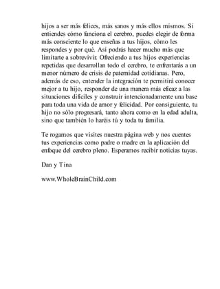 hijos a ser más felices, más sanos y más ellos mismos. Si
entiendes cómo funciona el cerebro, puedes elegir de forma
más consciente lo que enseñas a tus hijos, cómo les
respondes y por qué. Así podrás hacer mucho más que
limitarte a sobrevivir. Ofreciendo a tus hijos experiencias
repetidas que desarrollan todo el cerebro, te enfrentarás a un
menor número de crisis de paternidad cotidianas. Pero,
además de eso, entender la integración te permitirá conocer
mejor a tu hijo, responder de una manera más eficaz a las
situaciones difíciles y construir intencionadamente una base
para toda una vida de amor y felicidad. Por consiguiente, tu
hijo no sólo progresará, tanto ahora como en la edad adulta,
sino que también lo haréis tú y toda tu familia.
Te rogamos que visites nuestra página web y nos cuentes
tus experiencias como padre o madre en la aplicación del
enfoque del cerebro pleno. Esperamos recibir noticias tuyas.
Dan y Tina
www.WholeBrainChild.com
 