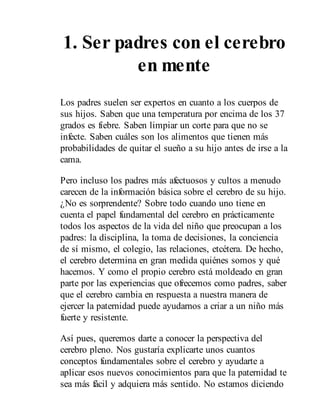 1. Ser padres con el cerebro
en mente
Los padres suelen ser expertos en cuanto a los cuerpos de
sus hijos. Saben que una temperatura por encima de los 37
grados es fiebre. Saben limpiar un corte para que no se
infecte. Saben cuáles son los alimentos que tienen más
probabilidades de quitar el sueño a su hijo antes de irse a la
cama.
Pero incluso los padres más afectuosos y cultos a menudo
carecen de la información básica sobre el cerebro de su hijo.
¿No es sorprendente? Sobre todo cuando uno tiene en
cuenta el papel fundamental del cerebro en prácticamente
todos los aspectos de la vida del niño que preocupan a los
padres: la disciplina, la toma de decisiones, la conciencia
de sí mismo, el colegio, las relaciones, etcétera. De hecho,
el cerebro determina en gran medida quiénes somos y qué
hacemos. Y como el propio cerebro está moldeado en gran
parte por las experiencias que ofrecemos como padres, saber
que el cerebro cambia en respuesta a nuestra manera de
ejercer la paternidad puede ayudarnos a criar a un niño más
fuerte y resistente.
Así pues, queremos darte a conocer la perspectiva del
cerebro pleno. Nos gustaría explicarte unos cuantos
conceptos fundamentales sobre el cerebro y ayudarte a
aplicar esos nuevos conocimientos para que la paternidad te
sea más fácil y adquiera más sentido. No estamos diciendo
 
