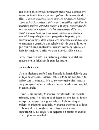 que criar a un niño con el cerebro pleno vaya a acabar con
todas las frustraciones que acompañan a la educación de los
hijos. Pero si entiendes unos cuantos principios básicos
sobre el funcionamiento del cerebro sencillos y fáciles de
asimilar, podrás entender mejor a tu hijo, reaccionar de
una manera más eficaz ante las situaciones difíciles y
construir una base para su salud social, emocional y
mental. Lo que hagas como progenitor importa, y te
proporcionaremos ideas claras, con una base científica, que
te ayudarán a construir una relación sólida con tu hijo, lo
que contribuirá a moldear su cerebro como es debido y a
darle los mejores cimientos para una vida feliz y sana.
Permítenos contarte una historia que ilustra lo útil que
puede ser esta información para los padres.
La uuuh uuuh
Un día Marianna recibió una llamada informándole de que
su hijo de dos años, Marco, había sufrido un accidente de
tráfico con su canguro. Marco se encontraba bien, pero la
canguro, que conducía, había sido trasladada a un hospital
en ambulancia.
Con el alma en vilo, Marianna, directora de una escuela
primaria, acudió a toda prisa al lugar del accidente, donde
le explicaron que la canguro había sufrido un ataque
epiléptico mientras conducía. Marianna encontró a su hijo
en brazos de un bombero que intentaba en vano
tranquilizarlo. Lo cogió y el pequeño se calmó en cuanto
ella empezó a consolarlo.
 