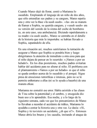 Cuando Marco dejó de llorar, contó a Marianna lo
sucedido. Empleando el lenguaje de un niño de dos años,
que sólo enten​dían sus padres y su canguro, Marco repetía
una y otra vez la frase «Ia uuuh uuuh». «Ia» era su manera
de llamar a Sophia, su querida canguro, y «uuuh uuuh» era
su versión del sonido de la sirena del coche de bomberos
(o, en este caso, una ambulancia). Diciendo repetidamente a
su madre «ia uuuh uuuh», Marco se centraba en el detalle
de la historia que más le importaba: se habían llevado a
Sophia, separándolo de ella.
En una situación así, muchos sentiríamos la tentación de
asegurar a Marco que Sophia se pondría bien y luego
dirigiríamos la atención de inmediato a otra cosa para que
el niño dejara de pensar en lo ocurrido: «¡Vamos a por un
helado!». En los días posteriores, muchos padres evitarían
hablar del accidente para no alterar al niño. El problema con
el planteamiento «Vamos a por un helado» es que el niño
se queda confuso acerca de lo sucedido y el porqué. Sigue
presa de emociones terroríficas e intensas, pero no se le
permite enfrentarse a ellas (ni se lo ayuda a hacerlo) de una
manera eficaz.
Marianna no cometió ese error. Había asistido a las clases
de Tina sobre la paternidad y el cerebro, y enseguida dio
buen uso a lo aprendido. Esa noche, y a lo largo de la
siguiente semana, cada vez que los pensamientos de Marco
lo llevaban a recordar el accidente de tráfico, Marianna lo
ayudaba a contar la historia una y otra vez. Le decía: «Sí,
Sophia y tú tuvisteis un accidente, ¿eh que sí?». Entonces
Marco abría los brazos y los sacudía, imitando el ataque de
 